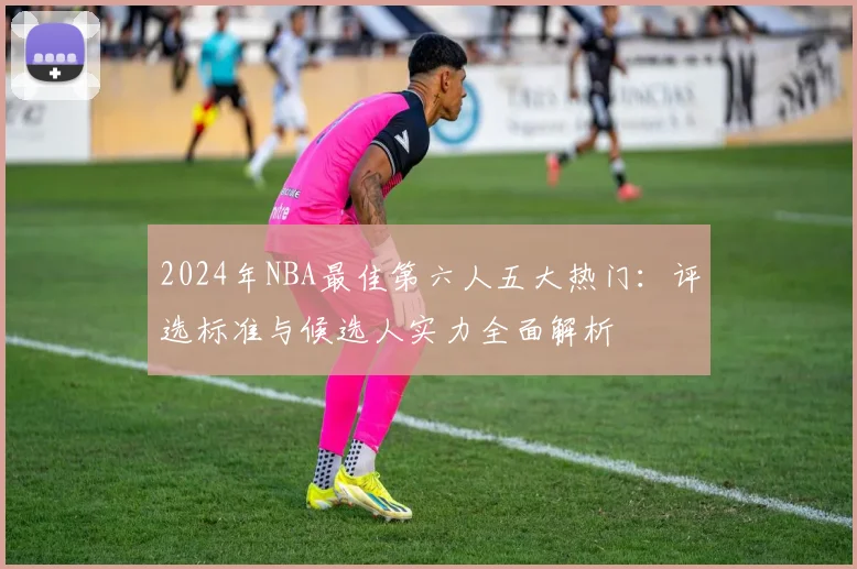 2024年NBA最佳第六人五大热门：评选标准与候选人实力全面解析