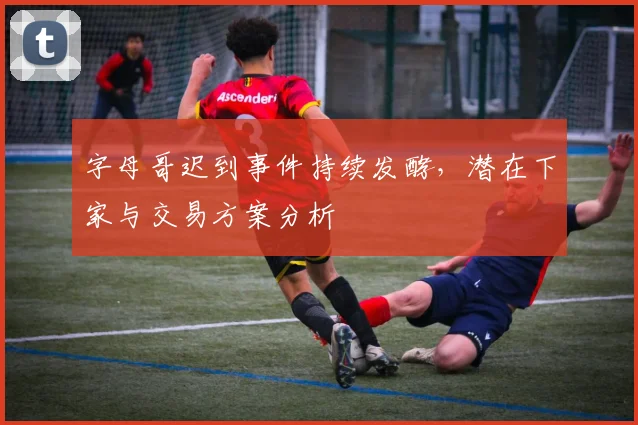 字母哥迟到事件持续发酵，潜在下家与交易方案分析