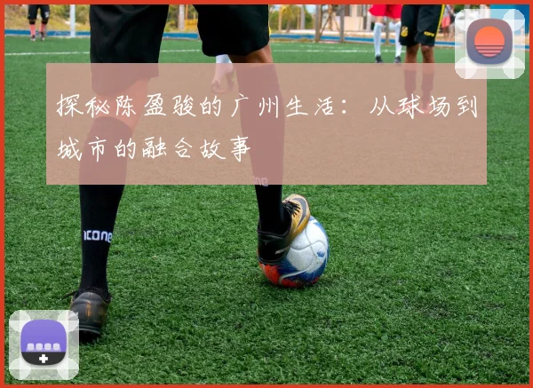 探秘陈盈骏的广州生活：从球场到城市的融合故事