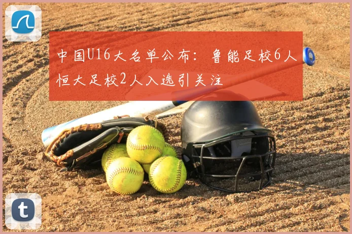 中国U16大名单公布：鲁能足校6人恒大足校2人入选引关注