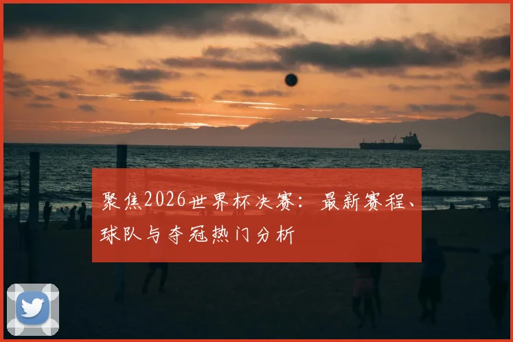 聚焦2026世界杯决赛：最新赛程、球队与夺冠热门分析