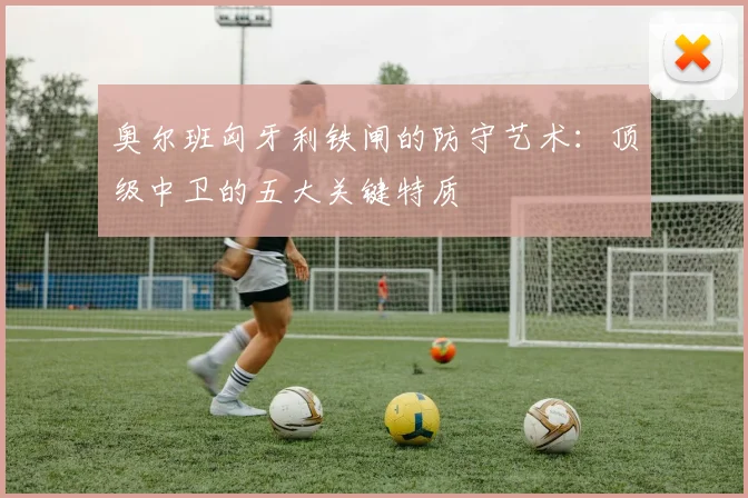 奥尔班匈牙利铁闸的防守艺术:顶级中卫的五大关键特质
