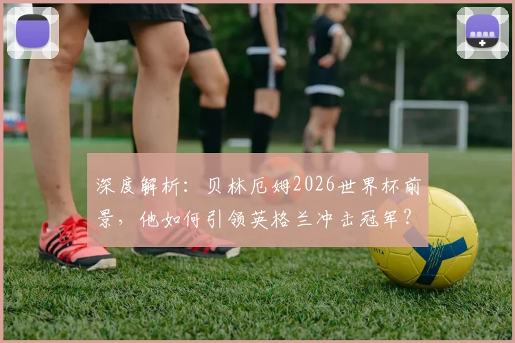 深度解析：贝林厄姆2026世界杯前景，他如何引领英格兰冲击冠军？