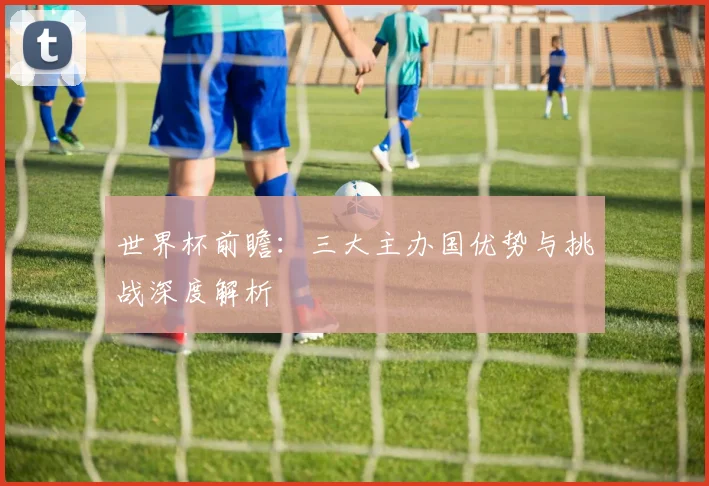 世界杯前瞻：三大主办国优势与挑战深度解析