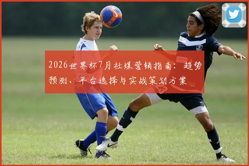 2026世界杯7月社媒营销指南：趋势预测、平台选择与实战策划方案