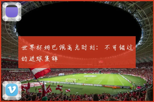 世界杯姆巴佩高光时刻:不可错过的进球集锦