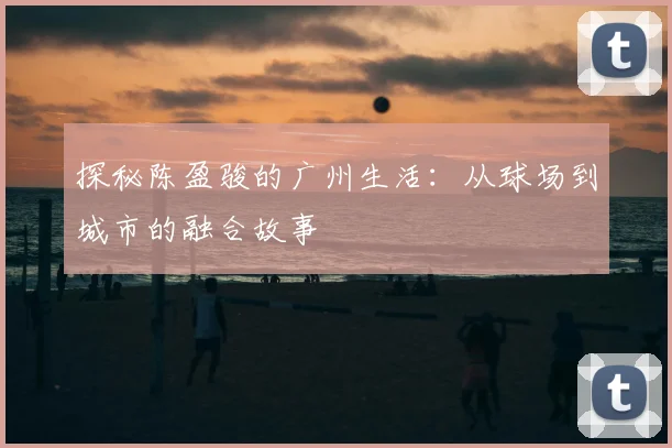 探秘陈盈骏的广州生活：从球场到城市的融合故事