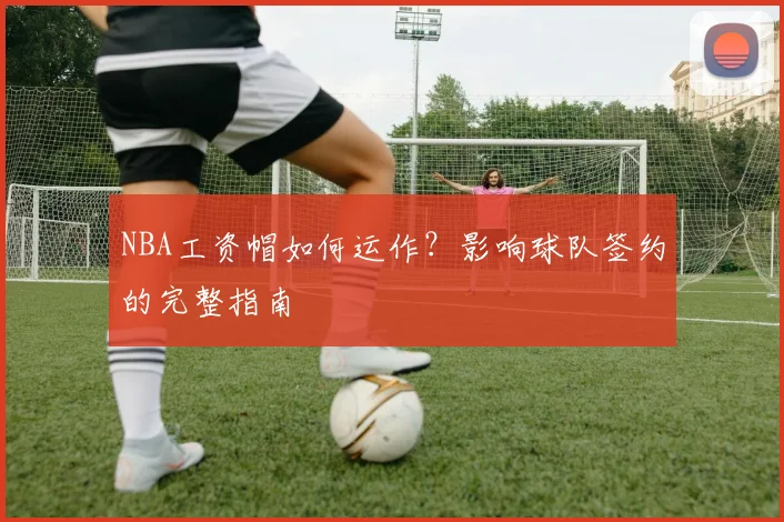 NBA工资帽如何运作？影响球队签约的完整指南