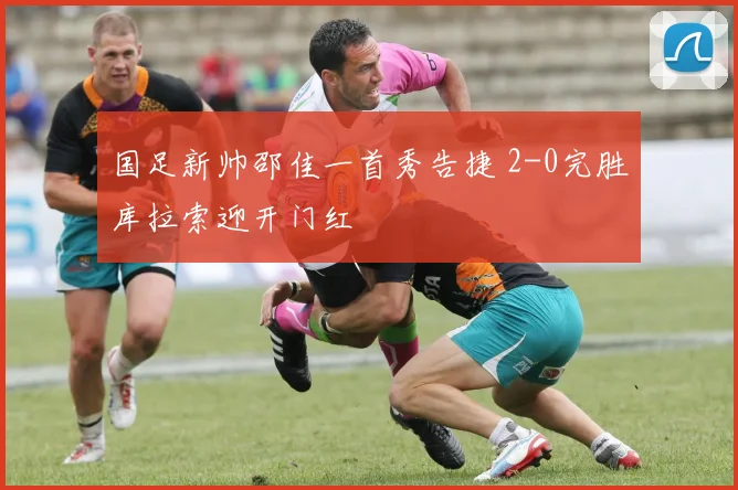 国足新帅邵佳一首秀告捷 2-0完胜库拉索迎开门红